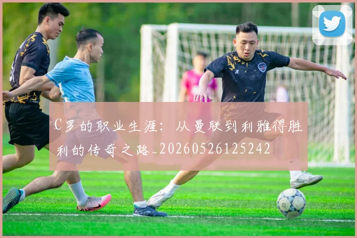 C罗的职业生涯:从曼联到利雅得胜利的传奇之路_20260526125242